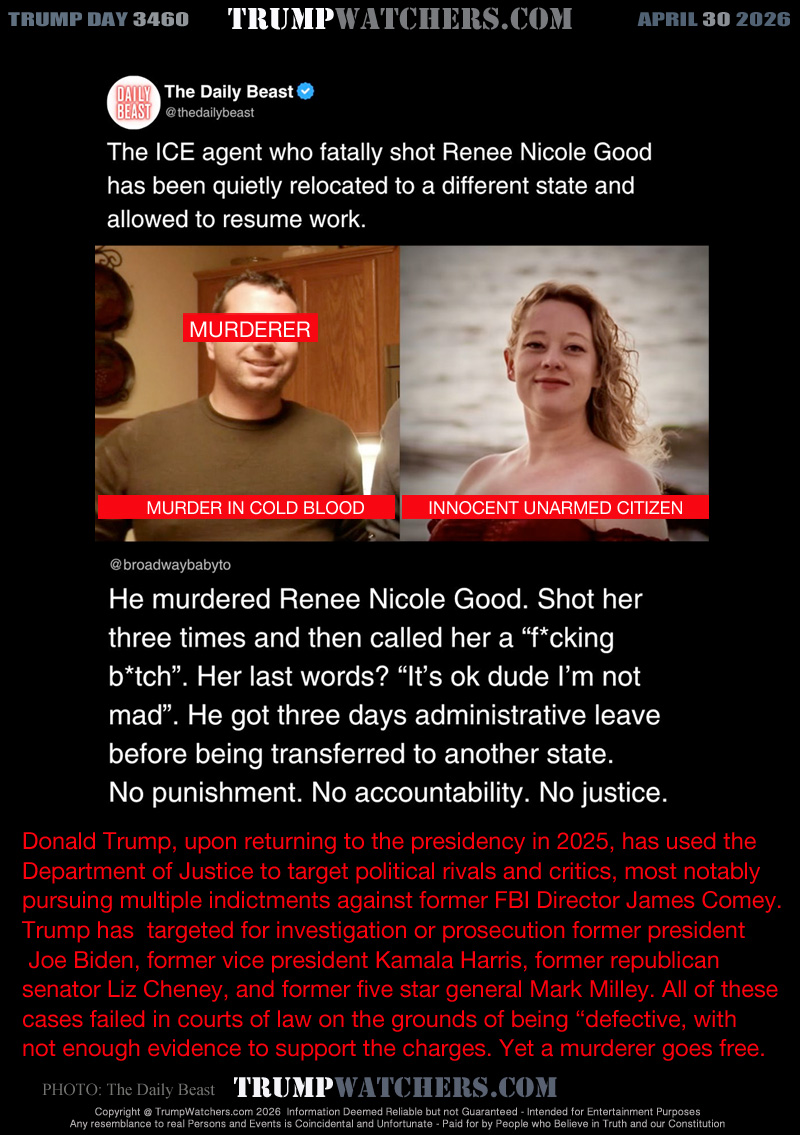 The ICE agent who fatally shot Renee Nicole Good has been 
quietly relocated to a different state and allowed to resume work
He murdered Renee Nicole Good. Shot her three times and then 
called her a “f’cking b*tch”. Her last words? “It’s ok dude I’m not
mad”. He got three days administrative leave before being
transferred to another state.
No punishment. No accountability. No justice.

Donald Trump, upon returning to the presidency in 2025, has used the
Department of Justice to target political rivals and critics, most notably
pursuing multiple indictments against former FBI Director James Comey. 
Trump has  targeted for investigation or prosecution former president
 Joe Biden, former vice president Kamala Harris, former republican 
senator Liz Cheney, and former five star general Mark Milley. All of these
cases failed in courts of law on the grounds of being “defective, with
not enough evidence to support the charges. Yet a murderer goes free.